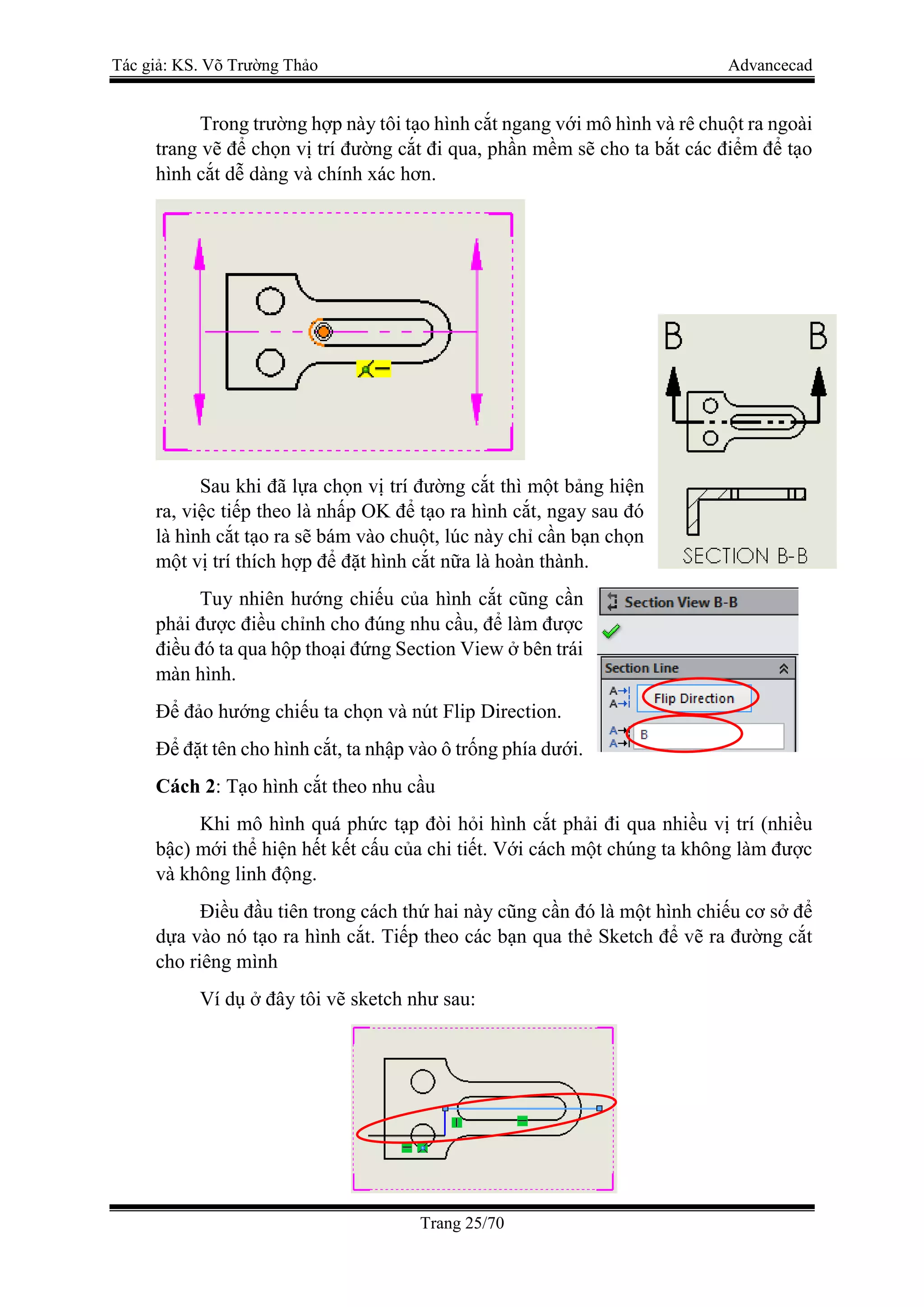 Tác giả: KS. Võ Trường Thảo Advancecad
Trang 25/70
Trong trường hợp này tôi tạo hình cắt ngang với mô hình và rê chuột ra ngoài
trang vẽ để chọn vị trí đường cắt đi qua, phần mềm sẽ cho ta bắt các điểm để tạo
hình cắt dễ dàng và chính xác hơn.
Sau khi đã lựa chọn vị trí đường cắt thì một bảng hiện
ra, việc tiếp theo là nhấp OK để tạo ra hình cắt, ngay sau đó
là hình cắt tạo ra sẽ bám vào chuột, lúc này chỉ cần bạn chọn
một vị trí thích hợp để đặt hình cắt nữa là hoàn thành.
Tuy nhiên hướng chiếu của hình cắt cũng cần
phải được điều chỉnh cho đúng nhu cầu, để làm được
điều đó ta qua hộp thoại đứng Section View ở bên trái
màn hình.
Để đảo hướng chiếu ta chọn và nút Flip Direction.
Để đặt tên cho hình cắt, ta nhập vào ô trống phía dưới.
Cách 2: Tạo hình cắt theo nhu cầu
Khi mô hình quá phức tạp đòi hỏi hình cắt phải đi qua nhiều vị trí (nhiều
bậc) mới thể hiện hết kết cấu của chi tiết. Với cách một chúng ta không làm được
và không linh động.
Điều đầu tiên trong cách thứ hai này cũng cần đó là một hình chiếu cơ sở để
dựa vào nó tạo ra hình cắt. Tiếp theo các bạn qua thẻ Sketch để vẽ ra đường cắt
cho riêng mình
Ví dụ ở đây tôi vẽ sketch như sau:
 