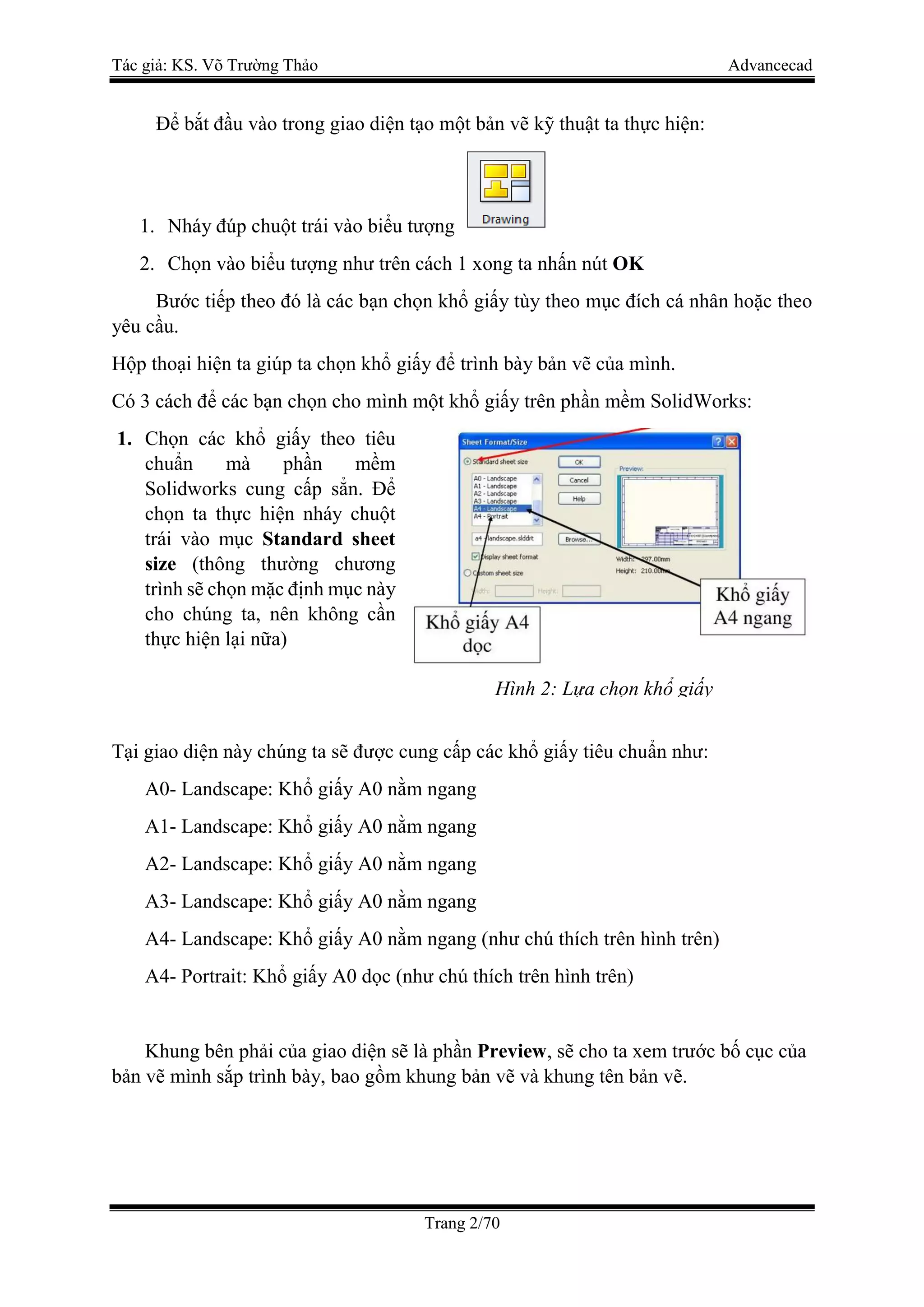 Tác giả: KS. Võ Trường Thảo Advancecad
Trang 2/70
Để bắt đầu vào trong giao diện tạo một bản vẽ kỹ thuật ta thực hiện:
1. Nháy đúp chuột trái vào biểu tượng
2. Chọn vào biểu tượng như trên cách 1 xong ta nhấn nút OK
Bước tiếp theo đó là các bạn chọn khổ giấy tùy theo mục đích cá nhân hoặc theo
yêu cầu.
Hộp thoại hiện ta giúp ta chọn khổ giấy để trình bày bản vẽ của mình.
Có 3 cách để các bạn chọn cho mình một khổ giấy trên phần mềm SolidWorks:
1. Chọn các khổ giấy theo tiêu
chuẩn mà phần mềm
Solidworks cung cấp sẳn. Để
chọn ta thực hiện nháy chuột
trái vào mục Standard sheet
size (thông thường chương
trình sẽ chọn mặc định mục này
cho chúng ta, nên không cần
thực hiện lại nữa)
Tại giao diện này chúng ta sẽ được cung cấp các khổ giấy tiêu chuẩn như:
A0- Landscape: Khổ giấy A0 nằm ngang
A1- Landscape: Khổ giấy A0 nằm ngang
A2- Landscape: Khổ giấy A0 nằm ngang
A3- Landscape: Khổ giấy A0 nằm ngang
A4- Landscape: Khổ giấy A0 nằm ngang (như chú thích trên hình trên)
A4- Portrait: Khổ giấy A0 dọc (như chú thích trên hình trên)
Khung bên phải của giao diện sẽ là phần Preview, sẽ cho ta xem trước bố cục của
bản vẽ mình sắp trình bày, bao gồm khung bản vẽ và khung tên bản vẽ.
Hình 2: Lựa chọn khổ giấy
 