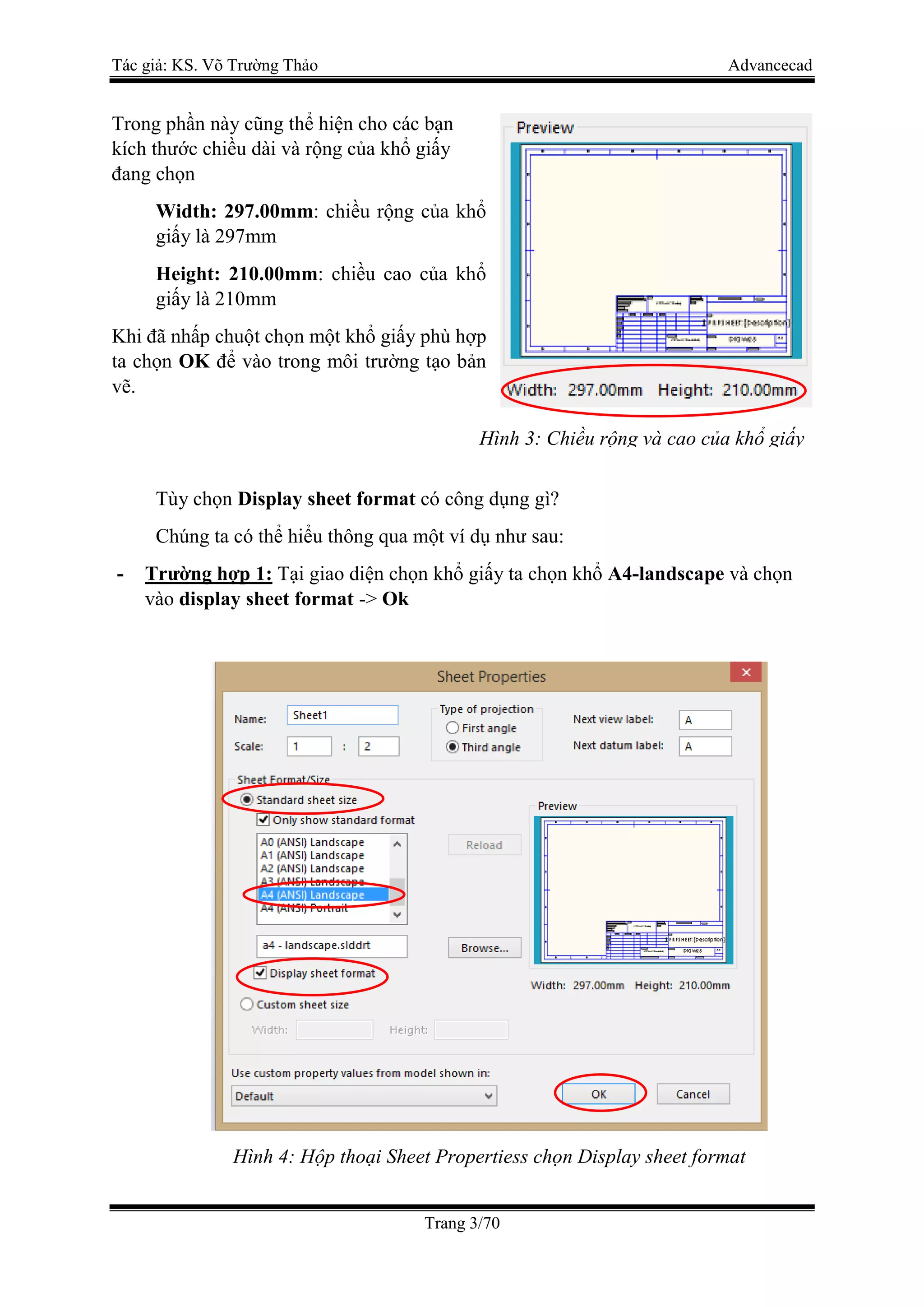 Tác giả: KS. Võ Trường Thảo Advancecad
Trang 3/70
Trong phần này cũng thể hiện cho các bạn
kích thước chiều dài và rộng của khổ giấy
đang chọn
Width: 297.00mm: chiều rộng của khổ
giấy là 297mm
Height: 210.00mm: chiều cao của khổ
giấy là 210mm
Khi đã nhấp chuột chọn một khổ giấy phù hợp
ta chọn OK để vào trong môi trường tạo bản
vẽ.
Tùy chọn Display sheet format có công dụng gì?
Chúng ta có thể hiểu thông qua một ví dụ như sau:
- Trường hợp 1: Tại giao diện chọn khổ giấy ta chọn khổ A4-landscape và chọn
vào display sheet format -> Ok
Hình 4: Hộp thoại Sheet Propertiess chọn Display sheet format
Hình 3: Chiều rộng và cao của khổ giấy
 