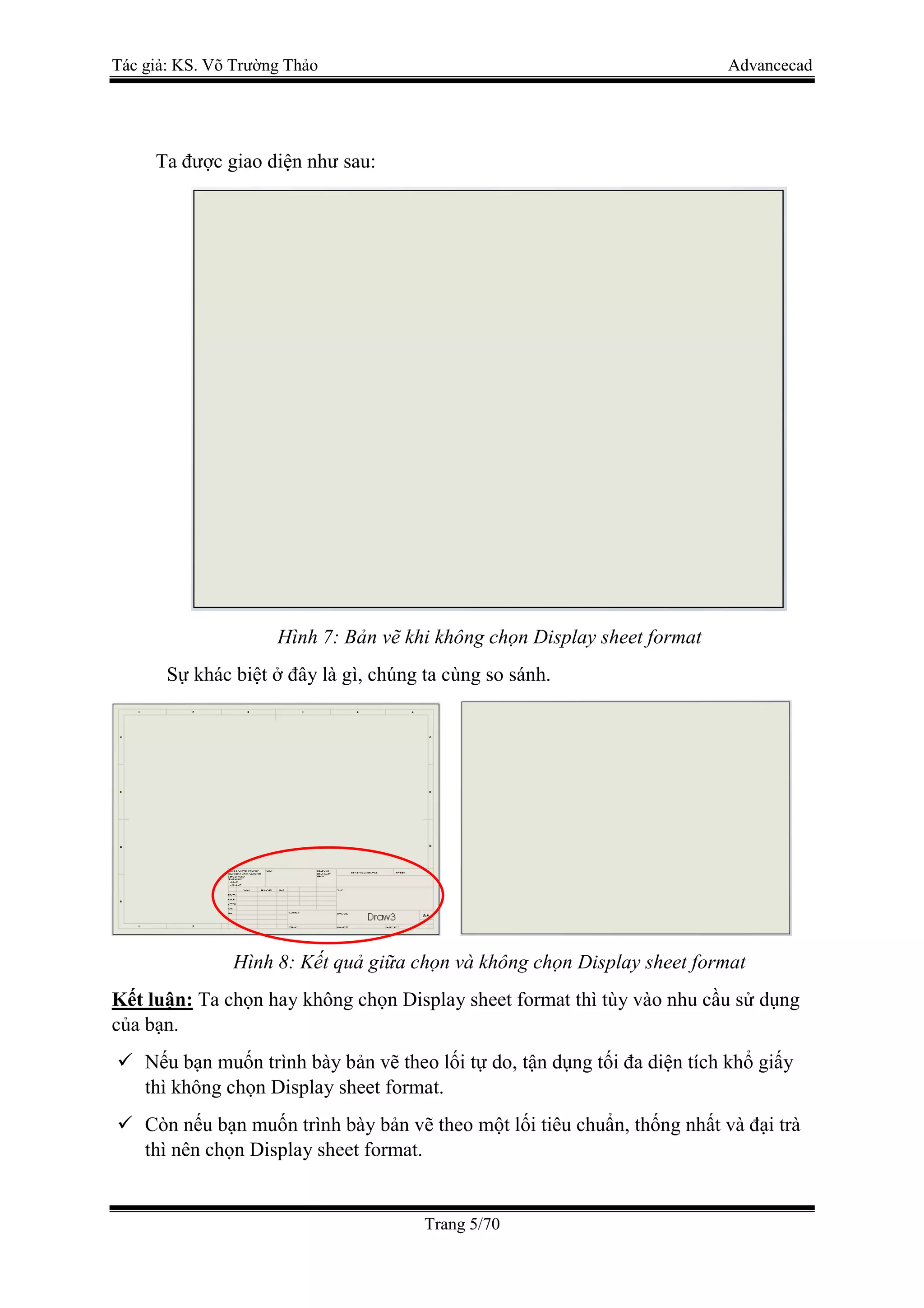 Tác giả: KS. Võ Trường Thảo Advancecad
Trang 5/70
Ta được giao diện như sau:
Hình 7: Bản vẽ khi không chọn Display sheet format
Sự khác biệt ở đây là gì, chúng ta cùng so sánh.
Hình 8: Kết quả giữa chọn và không chọn Display sheet format
Kết luận: Ta chọn hay không chọn Display sheet format thì tùy vào nhu cầu sử dụng
của bạn.
 Nếu bạn muốn trình bày bản vẽ theo lối tự do, tận dụng tối đa diện tích khổ giấy
thì không chọn Display sheet format.
 Còn nếu bạn muốn trình bày bản vẽ theo một lối tiêu chuẩn, thống nhất và đại trà
thì nên chọn Display sheet format.
 