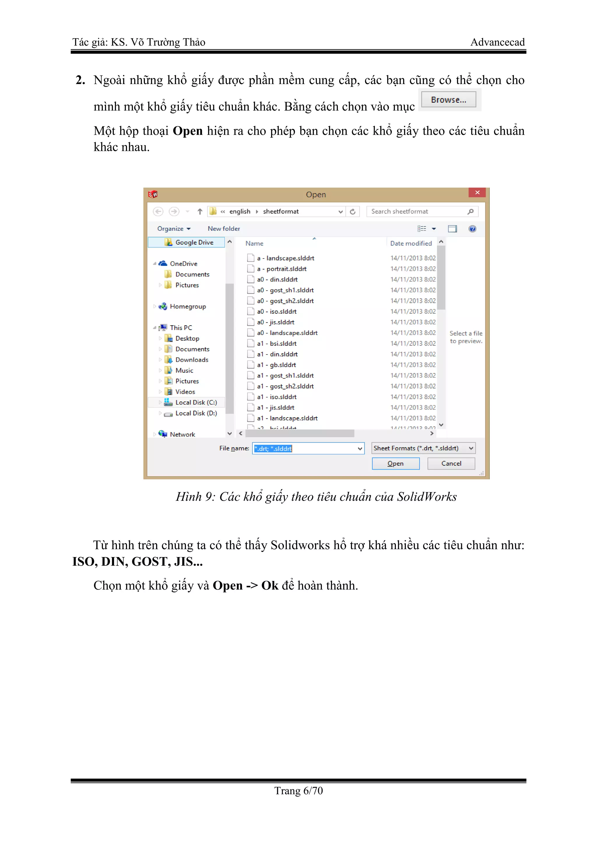 Tác giả: KS. Võ Trường Thảo Advancecad
Trang 6/70
2. Ngoài những khổ giấy được phần mềm cung cấp, các bạn cũng có thể chọn cho
mình một khổ giấy tiêu chuẩn khác. Bằng cách chọn vào mục
Một hộp thoại Open hiện ra cho phép bạn chọn các khổ giấy theo các tiêu chuẩn
khác nhau.
Hình 9: Các khổ giấy theo tiêu chuẩn của SolidWorks
Từ hình trên chúng ta có thể thấy Solidworks hổ trợ khá nhiều các tiêu chuẩn như:
ISO, DIN, GOST, JIS...
Chọn một khổ giấy và Open -> Ok để hoàn thành.
 