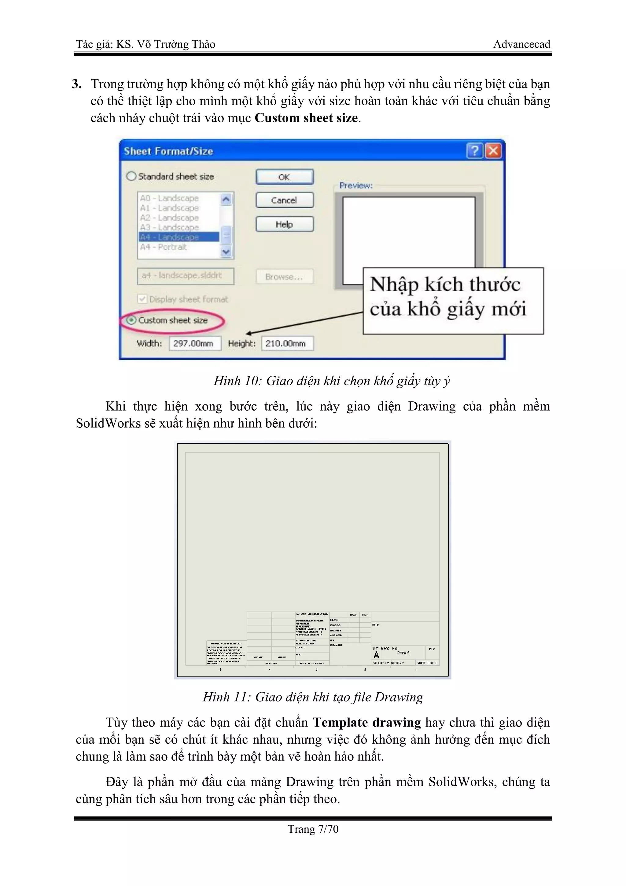 Tác giả: KS. Võ Trường Thảo Advancecad
Trang 7/70
3. Trong trường hợp không có một khổ giấy nào phù hợp với nhu cầu riêng biệt của bạn
có thể thiệt lập cho mình một khổ giấy với size hoàn toàn khác với tiêu chuẩn bằng
cách nháy chuột trái vào mục Custom sheet size.
Hình 10: Giao diện khi chọn khổ giấy tùy ý
Khi thực hiện xong bước trên, lúc này giao diện Drawing của phần mềm
SolidWorks sẽ xuất hiện như hình bên dưới:
Hình 11: Giao diện khi tạo file Drawing
Tùy theo máy các bạn cài đặt chuẩn Template drawing hay chưa thì giao diện
của mổi bạn sẽ có chút ít khác nhau, nhưng việc đó không ảnh hưởng đến mục đích
chung là làm sao để trình bày một bản vẽ hoàn hảo nhất.
Đây là phần mở đầu của mảng Drawing trên phần mềm SolidWorks, chúng ta
cùng phân tích sâu hơn trong các phần tiếp theo.
 
