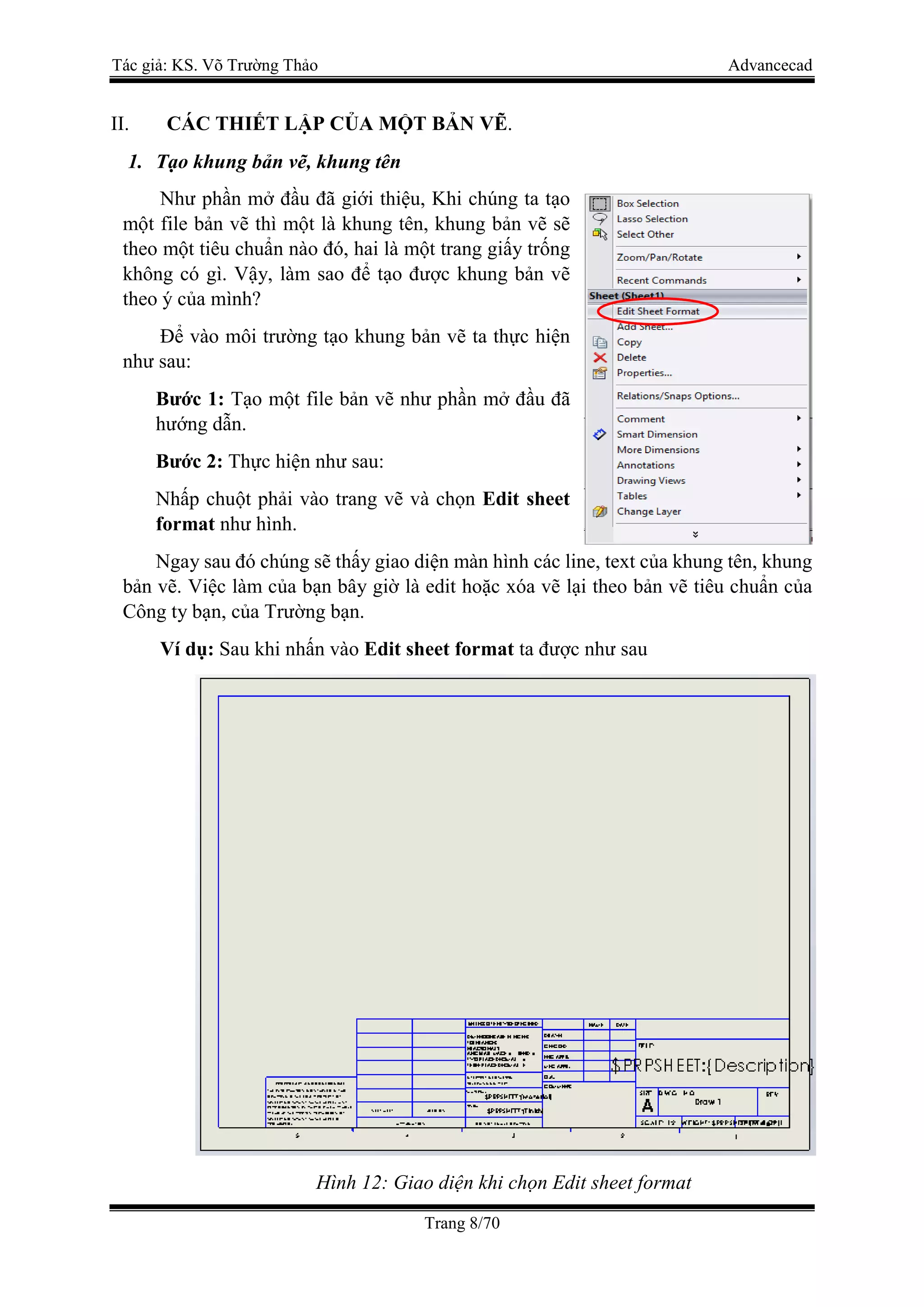 Tác giả: KS. Võ Trường Thảo Advancecad
Trang 8/70
II. CÁC THIẾT LẬP CỦA MỘT BẢN VẼ.
1. Tạo khung bản vẽ, khung tên
Như phần mở đầu đã giới thiệu, Khi chúng ta tạo
một file bản vẽ thì một là khung tên, khung bản vẽ sẽ
theo một tiêu chuẩn nào đó, hai là một trang giấy trống
không có gì. Vậy, làm sao để tạo được khung bản vẽ
theo ý của mình?
Để vào môi trường tạo khung bản vẽ ta thực hiện
như sau:
Bước 1: Tạo một file bản vẽ như phần mở đầu đã
hướng dẫn.
Bước 2: Thực hiện như sau:
Nhấp chuột phải vào trang vẽ và chọn Edit sheet
format như hình.
Ngay sau đó chúng sẽ thấy giao diện màn hình các line, text của khung tên, khung
bản vẽ. Việc làm của bạn bây giờ là edit hoặc xóa vẽ lại theo bản vẽ tiêu chuẩn của
Công ty bạn, của Trường bạn.
Ví dụ: Sau khi nhấn vào Edit sheet format ta được như sau
Hình 12: Giao diện khi chọn Edit sheet format
 