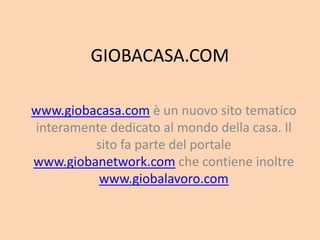 GIOBACASA.COM

www.giobacasa.com è un nuovo sito tematico
interamente dedicato al mondo della casa. Il
         sito fa parte del portale
www.giobanetwork.com che contiene inoltre
          www.giobalavoro.com
 
