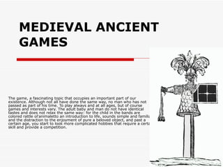 MEDIEVAL ANCIENT GAMES   The game, a fascinating topic that occupies an important part of our existence. Although not all have done the same way, no man who has not passed as part of his time. To play always and at all ages, but of course games and interests vary. The adult baby and man do not have identical tastes and does not relax the same way: for the child in the bands are colored rattle ol'animaletto an introduction to life, sounds simple and familiar, and the distraction to the enjoyment of pure a beloved object, and past a certain age, you start to look more complicated hobbies that require a certain skill and provide a competition.  