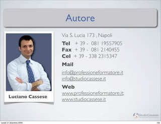 Autore
                          Via S. Lucia 173 , Napoli
                          Tel + 39 - 081 19557905
                          Fax + 39 - 081 2140455
                          Cel + 39 - 338 2315347
                          Mail
                          info@professioneformatore.it
                          info@studiocassese.it
                          Web
                          www.professioneformatore.it;
       Luciano Cassese
                          www.studiocassese.it

                                                         StudioCassese
                                                         Formazione&Comunicazione


lunedì 21 dicembre 2009                                                       100
 