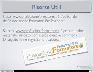 Risorse Utili
    Il sito www.professioneformatore.it è L’editoriale
    dell’Associazione Formatori Professionisti

    Sul sito www.professioneformatore.it è presente altro
    materiale rilasciato con licenza creative commons.
    Di seguito Te ne segnaliamo qualcuna !
                                                              Your Skills
                                                         Share tore
                                                  eF  mearofessionale
                                                    orazion p
                                          iooinorse per la form
                                  elesasn d ris
                            rofrta it lia
                          Pimo po
                          Il pr


                                                                            StudioCassese
                                                                            Formazione&Comunicazione


lunedì 21 dicembre 2009                                                                          102
 