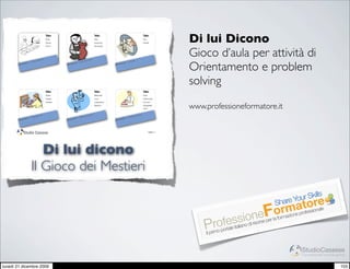Tabu:
                                      Pane,
                                      Farina,
                                      Forno,
                                                                                  Tabu:
                                                                                  Vasi,
                                                                                  Ceramica,
                                                                                  Terracotta,
                                                                                                                                Tabu:
                                                                                                                                Oro,
                                                                                                                                Gioielli,
                                                                                                                                                   Di lui Dicono
                         ettier
                                  e                                 mista
                                                                                                                                                   Gioco d’aula per attività di
                                                                                                             Orafo


                                                                                                                                                   Orientamento e problem
                   Pan                                       Cera
            iere :                                    iere :                                          iere :
       Mest                                      Mest                                            Mest




                                                                                                                                                   solving
                                      Tabu:                                       Tabu:                                         Tabu:
                                      Tessili                                     Ellettricità                                  Dolci
                                      Tessuti,                                    Luce,                                         Pasticceria,
                                      Tessere,                                    Lampadina,                                    Cornetti
                                                                                  Ellettrico                                    sfogliatelle,
                                                                                                                                Torte              www.professioneformatore.it
                          itore                                              ta                                       iccier
                                                                                                                            e
                                                                    tricis
             iere   : Tess                            iere   : Elet                                   iere   : Past
        Mest                                     Mest                                            Mest



        !                                                                                                                               Pagina 1




                       Di lui dicono
                    Il Gioco dei Mestieri
                                                                                                                                                                                                     s
                                                                                                                                                                                           Your Skill
                                                                                                                                                                                      Share tore
                                                                                                                                                                                 rmearofessionale
                                                                                                                                                                              eFormazion p
                                                                                                                                                                  sasniooinorse per la fo
                                                                                                                                                         rofrele it lia d ris
                                                                                                                                                       Pimo po ta
                                                                                                                                                        Il pr


                                                                                                                                                                                              StudioCassese
                                                                                                                                                                                              Formazione&Comunicazione


lunedì 21 dicembre 2009                                                                                                                                                                                            103
 