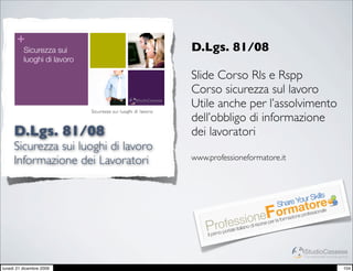 +
          Sicurezza sui                                                                          D.Lgs. 81/08
          luoghi di lavoro

                                                                                                 Slide Corso Rls e Rspp
                                                                                                 Corso sicurezza sul lavoro
                             Sicurezza sui luoghi di lavoro
                                                                      StudioCassese
                                                                      Formazione&Comunicazione
                                                                                                 Utile anche per l’assolvimento
                             Informazione dei Lavoratori                                         dell’obbligo di informazione
     D.Lgs. 81/08                                                                                dei lavoratori
                             Breve excursus sulla D.Lgs. n° 81/2008




     Sicurezza sui luoghi di lavoro
     Informazione dei Lavoratori                                                                 www.professioneformatore.it



                                                                                                                                                   s
                                                                                                                                         Your Skill
                                                                                                                                    Share tore
                                                                                                                               rmearofessionale
                                                                                                                            eFormazion p
                                                                                                                sasniooinorse per la fo
                                                                                                       rofrele it lia d ris
                                                                                                     Pimo po ta
                                                                                                     Il pr


                                                                                                                                            StudioCassese
                                                                                                                                            Formazione&Comunicazione


lunedì 21 dicembre 2009                                                                                                                                          104
 
