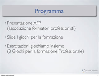 Programma
       • Presentazione AFP
           (associazione formatori professionisti)
       • Slide            I giochi per la formazione
       • Esercitazioni giochiamo insieme
           (8 Giochi per la formazione Professionale)


                                                        StudioCassese
                                                        Formazione&Comunicazione


lunedì 21 dicembre 2009                                                            2
 