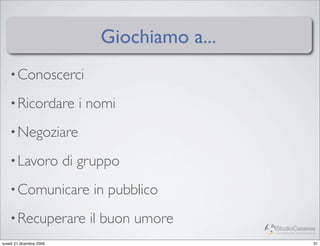 Giochiamo a...
    • Conoscerci

    • Ricordare             i nomi
    • Negoziare

    • Lavoro              di gruppo
    • Comunicare              in pubblico
    • Recuperare              il buon umore      StudioCassese
                                                 Formazione&Comunicazione


lunedì 21 dicembre 2009                                                31
 
