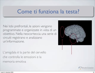 Come ti funziona la testa?

    Nei lobi prefrontali, le azioni vengono
    programmate e organizzate in vista di un
    obiettivo. Nella neocorteccia una serie di
    circuiti registrano e analizzano
    un’informazione.


   L'amigdala è la parte del cervello
   che controlla le emozioni e la
   memoria emotiva
                                                       StudioCassese
                                                       Formazione&Comunicazione


lunedì 21 dicembre 2009                                                      45
 