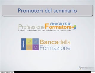 Promotori del seminario

                          ProfessioneFormatore
                                                                   Share Your Skills
                          Il primo portale italiano di risorse per la formazione professionale




                                                     Bancadella
                                                     Formazione


                                                                                                 StudioCassese
                                                                                                 Formazione&Comunicazione


lunedì 21 dicembre 2009                                                                                                     5
 