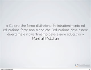 « Coloro che fanno distinzione fra intrattenimento ed
    educazione forse non sanno che l'educazione deve essere
       divertente e il divertimento deve essere educativo »
                          Marshall McLuhan




                                                    StudioCassese
                                                    Formazione&Comunicazione


lunedì 21 dicembre 2009                                                   51
 