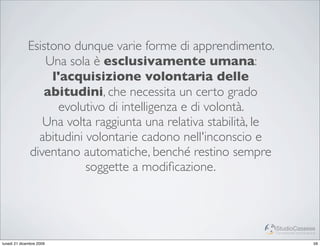 Esistono dunque varie forme di apprendimento.
                  Una sola è esclusivamente umana:
                   l'acquisizione volontaria delle
                 abitudini, che necessita un certo grado
                     evolutivo di intelligenza e di volontà.
                 Una volta raggiunta una relativa stabilità, le
                abitudini volontarie cadono nell'inconscio e
              diventano automatiche, benché restino sempre
                          soggette a modiﬁcazione.



                                                                  StudioCassese
                                                                  Formazione&Comunicazione


lunedì 21 dicembre 2009                                                                 59
 