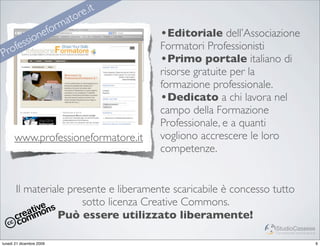 re .it
                            m ato
                     efor                 •Editoriale dell’Associazione
                   n
       fe ssio                            Formatori Professionisti
Pro
                                          •Primo portale italiano di
                                          risorse gratuite per la
                                          formazione professionale.
                                          •Dedicato a chi lavora nel
                                          campo della Formazione
                                          Professionale, e a quanti
      www.professioneformatore.it         vogliono accrescere le loro
                                          competenze.


       Il materiale presente e liberamente scaricabile è concesso tutto
                       sotto licenza Creative Commons.
                 Può essere utilizzato liberamente!
                                                                  StudioCassese
                                                                  Formazione&Comunicazione


lunedì 21 dicembre 2009                                                                      6
 
