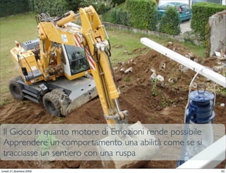 Il Gioco In quanto motore di Emozioni rende possibile
 Apprendere un comportamento una abilità come se si
 tracciasse un sentiero con una ruspa
                                                    StudioCassese
                                                    Formazione&Comunicazione


lunedì 21 dicembre 2009                                                   63
 