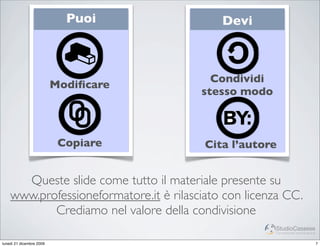 Puoi            Devi



                                          Condividi
                          Modiﬁcare
                                        stesso modo



                           Copiare       Cita l’autore


      Queste slide come tutto il materiale presente su
    www.professioneformatore.it è rilasciato con licenza CC.
           Crediamo nel valore della condivisione
                                                      StudioCassese
                                                      Formazione&Comunicazione


lunedì 21 dicembre 2009                                                          7
 