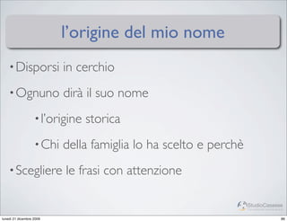 l’origine del mio nome
    • Disporsi             in cerchio
    • Ognuno               dirà il suo nome
                   • l’origine   storica
                   • Chi   della famiglia lo ha scelto e perchè
    • Scegliere            le frasi con attenzione

                                                                  StudioCassese
                                                                  Formazione&Comunicazione


lunedì 21 dicembre 2009                                                                 86
 
