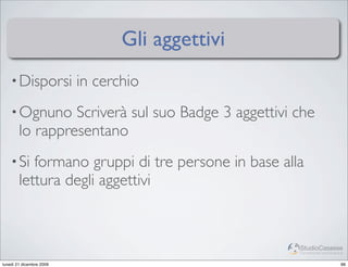 Gli aggettivi
    • Disporsi            in cerchio
    • Ognuno     Scriverà sul suo Badge 3 aggettivi che
        lo rappresentano
    • Si   formano gruppi di tre persone in base alla
        lettura degli aggettivi


                                                    StudioCassese
                                                    Formazione&Comunicazione


lunedì 21 dicembre 2009                                                   88
 