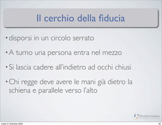 Il cerchio della ﬁducia
    • disporsi            in un circolo serrato
    •A         turno una persona entra nel mezzo
    • Si       lascia cadere all’indietro ad occhi chiusi
    • Chi   regge deve avere le mani già dietro la
        schiena e parallele verso l’alto


                                                            StudioCassese
                                                            Formazione&Comunicazione


lunedì 21 dicembre 2009                                                           92
 