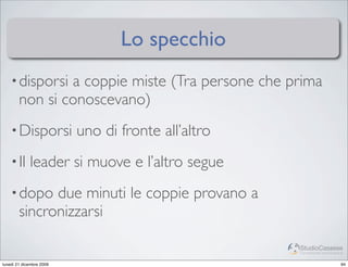 Lo specchio
    • disporsi  a coppie miste (Tra persone che prima
        non si conoscevano)
    • Disporsi            uno di fronte all’altro
    • Il     leader si muove e l’altro segue
    • dopo    due minuti le coppie provano a
        sincronizzarsi

                                                    StudioCassese
                                                    Formazione&Comunicazione


lunedì 21 dicembre 2009                                                   94
 