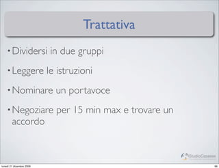 Trattativa
    • Dividersi            in due gruppi
    • Leggere             le istruzioni
    • Nominare              un portavoce
    • Negoziare             per 15 min max e trovare un
        accordo


                                                          StudioCassese
                                                          Formazione&Comunicazione


lunedì 21 dicembre 2009                                                         99
 