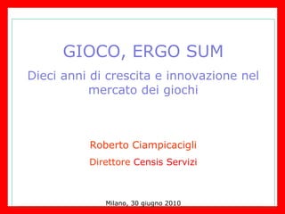 GIOCO, ERGO SUM Dieci anni di crescita e innovazione nel mercato dei giochi Roberto Ciampicacigli Direttore  Censis Servizi Milano, 30 giugno 2010 