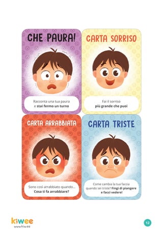 www.kiw.ee
CHE PAURA!
Racconta una tua paura
e stai fermo un turno
Sono così arrabbiato quando…
Cosa ti fa arrabbiare?
CARTA SORRISO
Fai il sorriso
più grande che puoi
CARTA TRISTE
Come cambia la tua faccia
quando sei triste? Fingi di piangere
e facci vedere!
CARTA ARRABBIATA
12
 