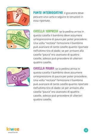 www.kiw.ee
PUNTO INTERROGATIVO: il giocatore deve
pescare una carta e seguire le istruzioni in
essa riportate.
CASELLA PAURA: se la pedina arriva in
questa casella il bambino deve assumere
un’espressione di paura per poter procedere.
Una volta “recitata” l’emozione il bambino
può avanzare di tante caselle quante riportate
nell’ultimo tiro di dado: se per arrivare alla
casella “paura” era avanzato di quattro
caselle, adesso può procedere di ulteriori
quattro caselle.
CASELLA SORPRESA: se la pedina arriva in
questa casella il bambino deve assumere
un’espressione di paura per poter procedere.
Una volta “recitata” l’emozione il bambino
può avanzare di tante caselle quante riportate
nell’ultimo tiro di dado: se per arrivare alla
casella “paura” era avanzato di quattro
caselle, adesso può procedere di ulteriori
quattro caselle.
4
 
