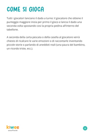 www.kiw.ee
COME SI GIOCA
Tutti i giocatori lanciano il dado a turno: il giocatore che ottiene il
punteggio maggiore inizia per primo il gioco e lancia il dado una
seconda volta spostando cosi la propria pedina all’interno del
tabellone.
A seconda della carta pescata o della casella al giocatore verrà
chiesto di ricalcare le varie emozioni o di raccontarle inventando
piccole storie o parlando di aneddoti reali (una paura del bambino,
un ricordo triste, ecc.).
6
 