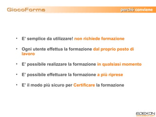 E’ semplice da utilizzare!  non richiede formazione Ogni utente effettua la formazione  dal proprio posto di lavoro E’ possibile realizzare la formazione  in qualsiasi momento E’ possibile effettuare la formazione   a più riprese E’ il modo più sicuro per  Certificare  la formazione perché  conviene 