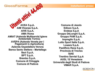 ACEA S.p.A. AIM Vicenza S.p.A. AIVE S.p.A. AMA Roma AMIAT (Azienda Multiservizi Igiene Ambientale Torino) AVEPA (Azienda Veneta per i Pagamenti in Agricoltura) Azienda Ospedaliera Verona Banca Santo Stefano - Martellago Baxi S.p.A. BPT S.p.A. Brembo S.p.A. Comune di Chioggia Comune di Padova Comune di Jesolo Edison S.p.A. Endesa S.p.A Gruppo DèLonghi S.p.A. Gruppo PAM S.p.A. Impregilo S.p.A. Lotto Sport Italia S.p.A. Lowara S.p.A. Pastificio Rana S.p.A. Provincia di Treviso SIAE  Trentino Servizi S.p.A AUSL 12 Veneziana Università degli Studi di Padova VIMAR S.p.A. Utenti attivi 44.400 installazioni presso 
