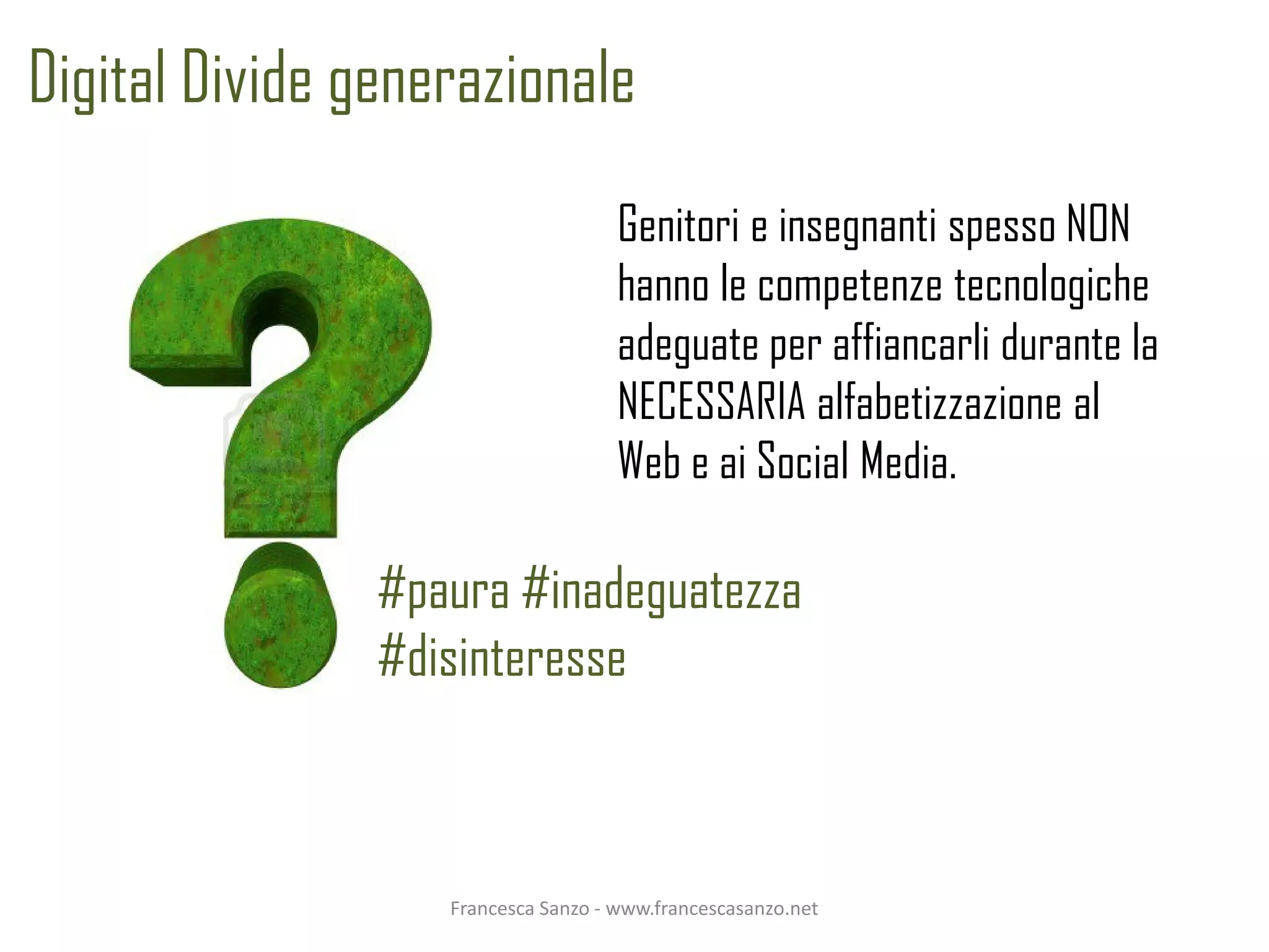 Digital Divide generazionale
                                     Genitori e insegnanti spesso NON
                                     hanno le competenze tecnologiche
                                     adeguate per affiancarli durante la
                                     NECESSARIA alfabetizzazione al
                                     Web e ai Social Media.

                #paura #inadeguatezza
                #disinteresse



                   Francesca Sanzo - www.francescasanzo.net
 