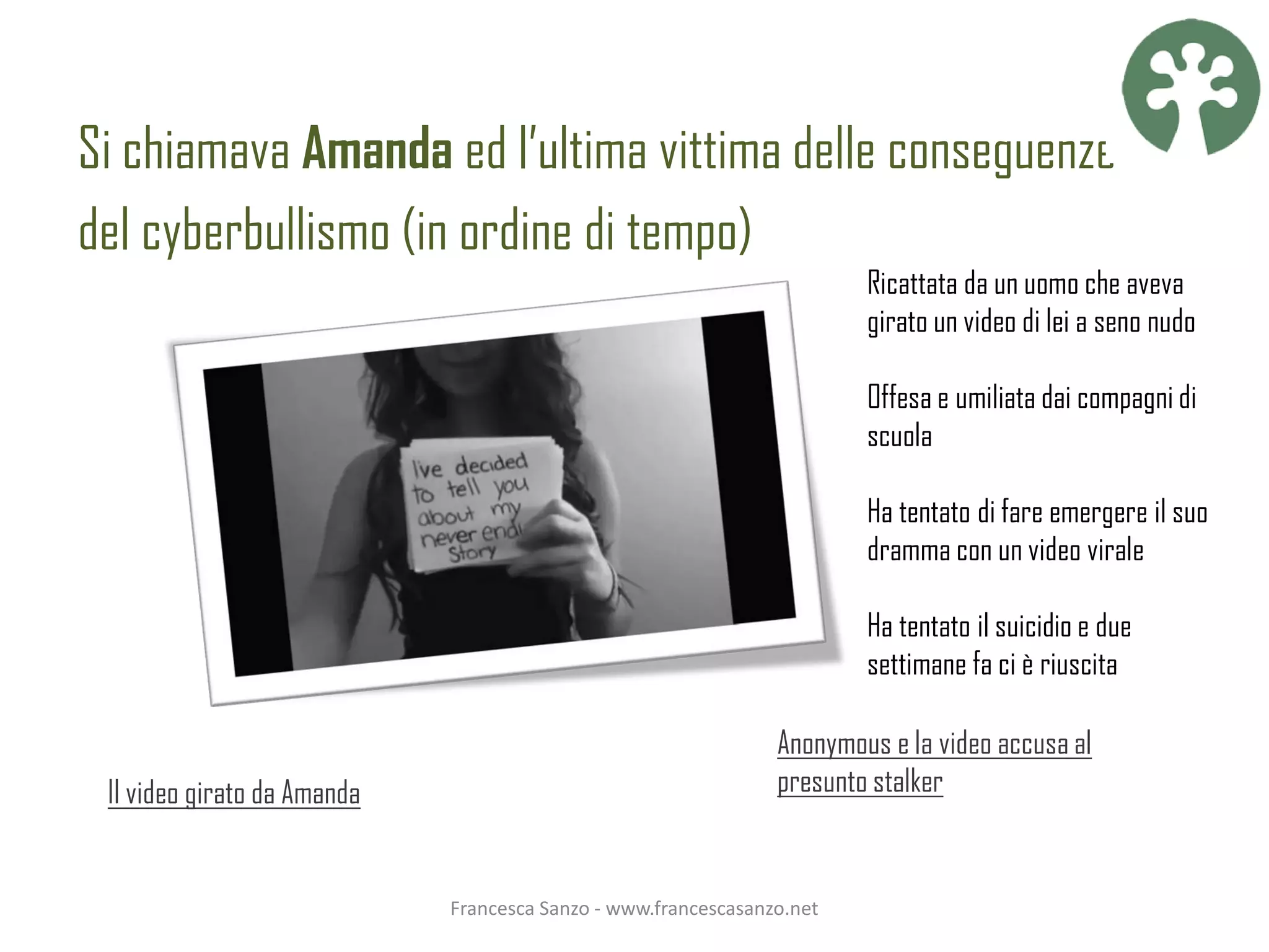 Si chiamava Amanda ed l’ultima vittima delle conseguenze
del cyberbullismo (in ordine di tempo)
                                                                        Ricattata da un uomo che aveva
                                                                        girato un video di lei a seno nudo

                                                                        Offesa e umiliata dai compagni di
                                                                        scuola

                                                                        Ha tentato di fare emergere il suo
                                                                        dramma con un video virale

                                                                        Ha tentato il suicidio e due
                                                                        settimane fa ci è riuscita

                                                                Anonymous e la video accusa al
 Il video girato da Amanda                                      presunto stalker


                             Francesca Sanzo - www.francescasanzo.net
 