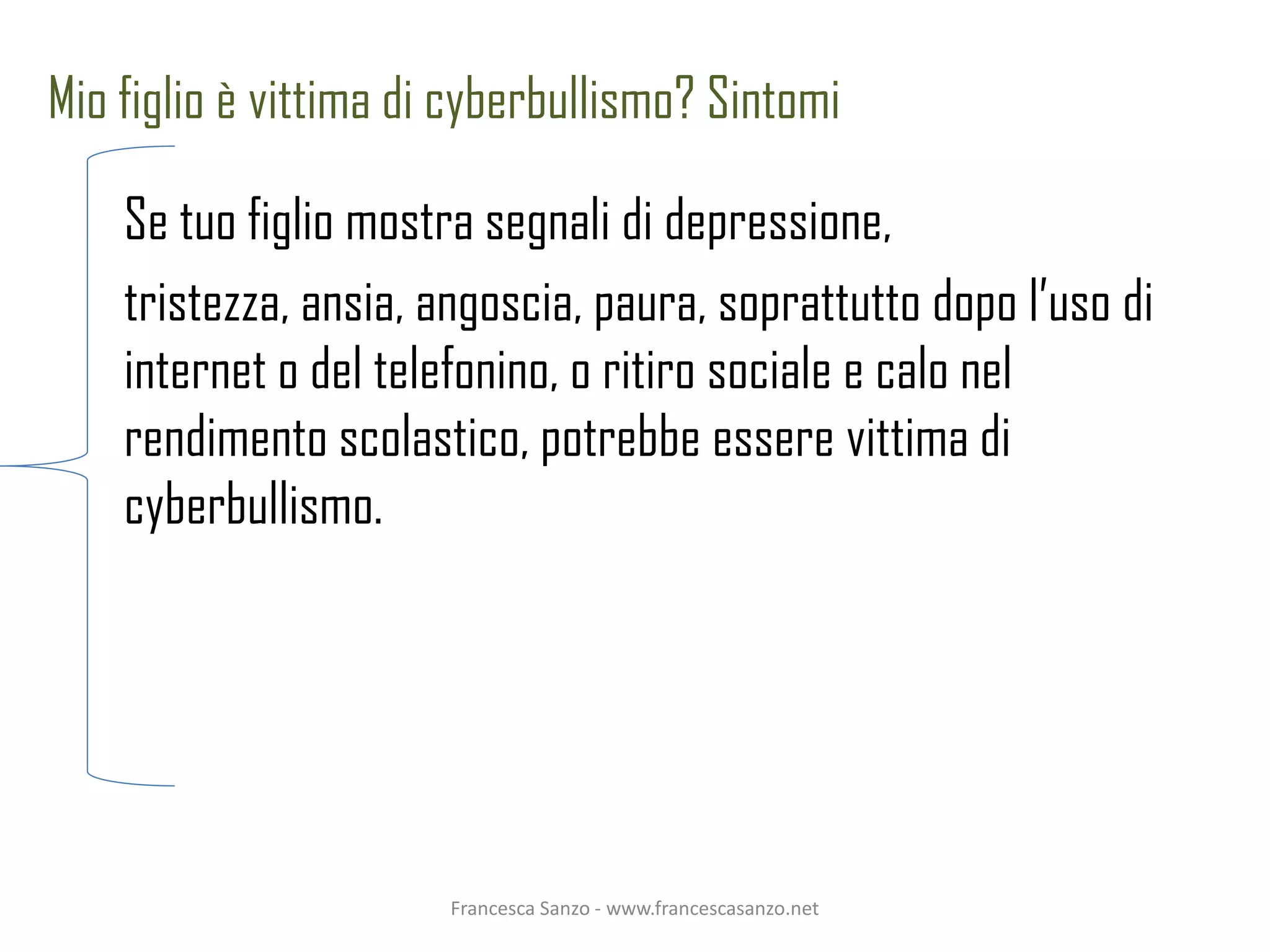 Mio figlio è vittima di cyberbullismo? Sintomi

    Se tuo figlio mostra segnali di depressione,
    tristezza, ansia, angoscia, paura, soprattutto dopo l’uso di
    internet o del telefonino, o ritiro sociale e calo nel
    rendimento scolastico, potrebbe essere vittima di
    cyberbullismo.




                       Francesca Sanzo - www.francescasanzo.net
 