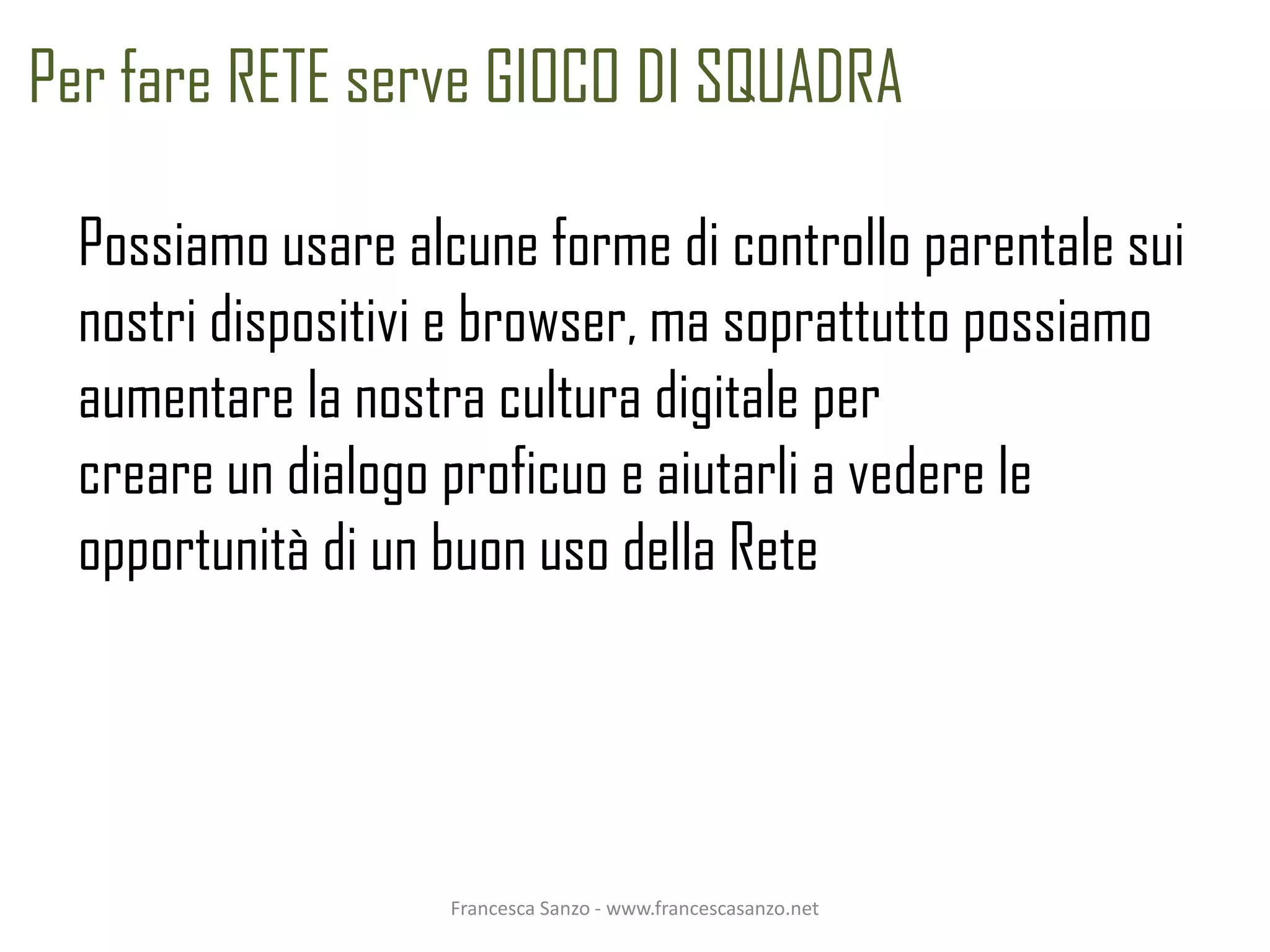 Per fare RETE serve GIOCO DI SQUADRA

  Possiamo usare alcune forme di controllo parentale sui
  nostri dispositivi e browser, ma soprattutto possiamo
  aumentare la nostra cultura digitale per
  creare un dialogo proficuo e aiutarli a vedere le
  opportunità di un buon uso della Rete




                    Francesca Sanzo - www.francescasanzo.net
 