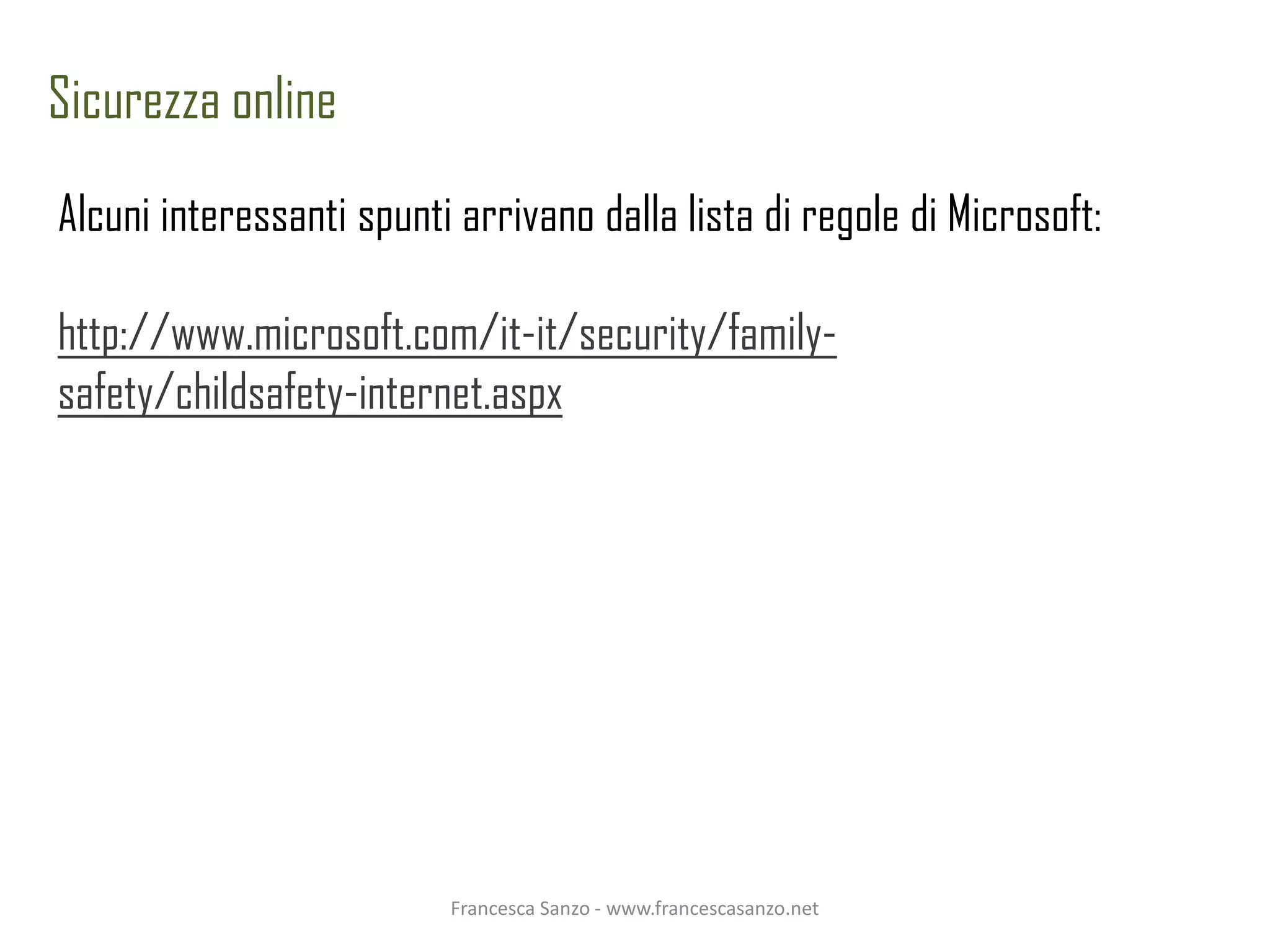 Sicurezza online
Alcuni interessanti spunti arrivano dalla lista di regole di Microsoft:

http://www.microsoft.com/it-it/security/family-
safety/childsafety-internet.aspx




                          Francesca Sanzo - www.francescasanzo.net
 