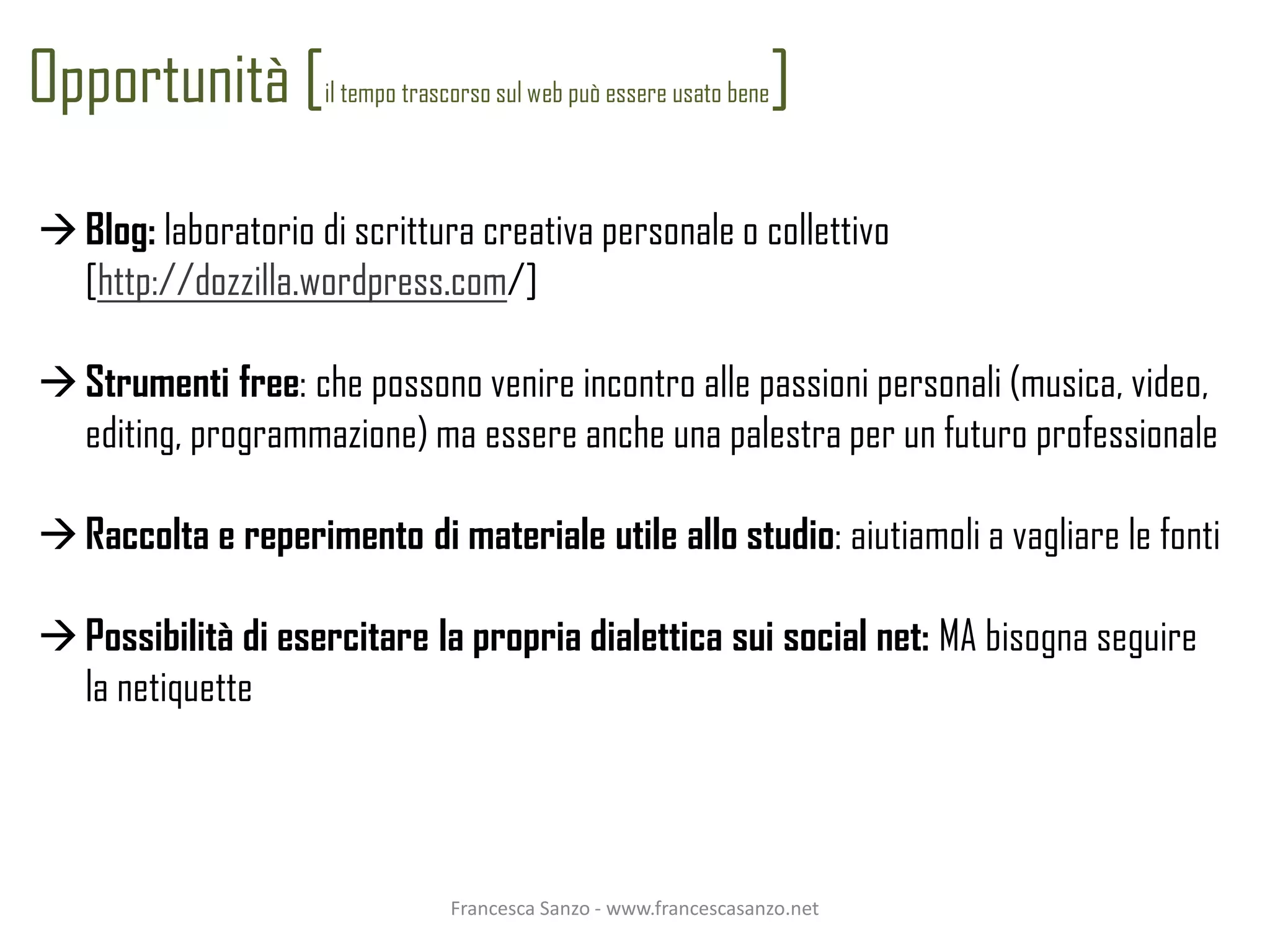Opportunità [        il tempo trascorso sul web può essere usato bene   ]

 Blog: laboratorio di scrittura creativa personale o collettivo
  [http://dozzilla.wordpress.com/]

 Strumenti free: che possono venire incontro alle passioni personali (musica, video,
  editing, programmazione) ma essere anche una palestra per un futuro professionale

 Raccolta e reperimento di materiale utile allo studio: aiutiamoli a vagliare le fonti

 Possibilità di esercitare la propria dialettica sui social net: MA bisogna seguire
  la netiquette




                                  Francesca Sanzo - www.francescasanzo.net
 