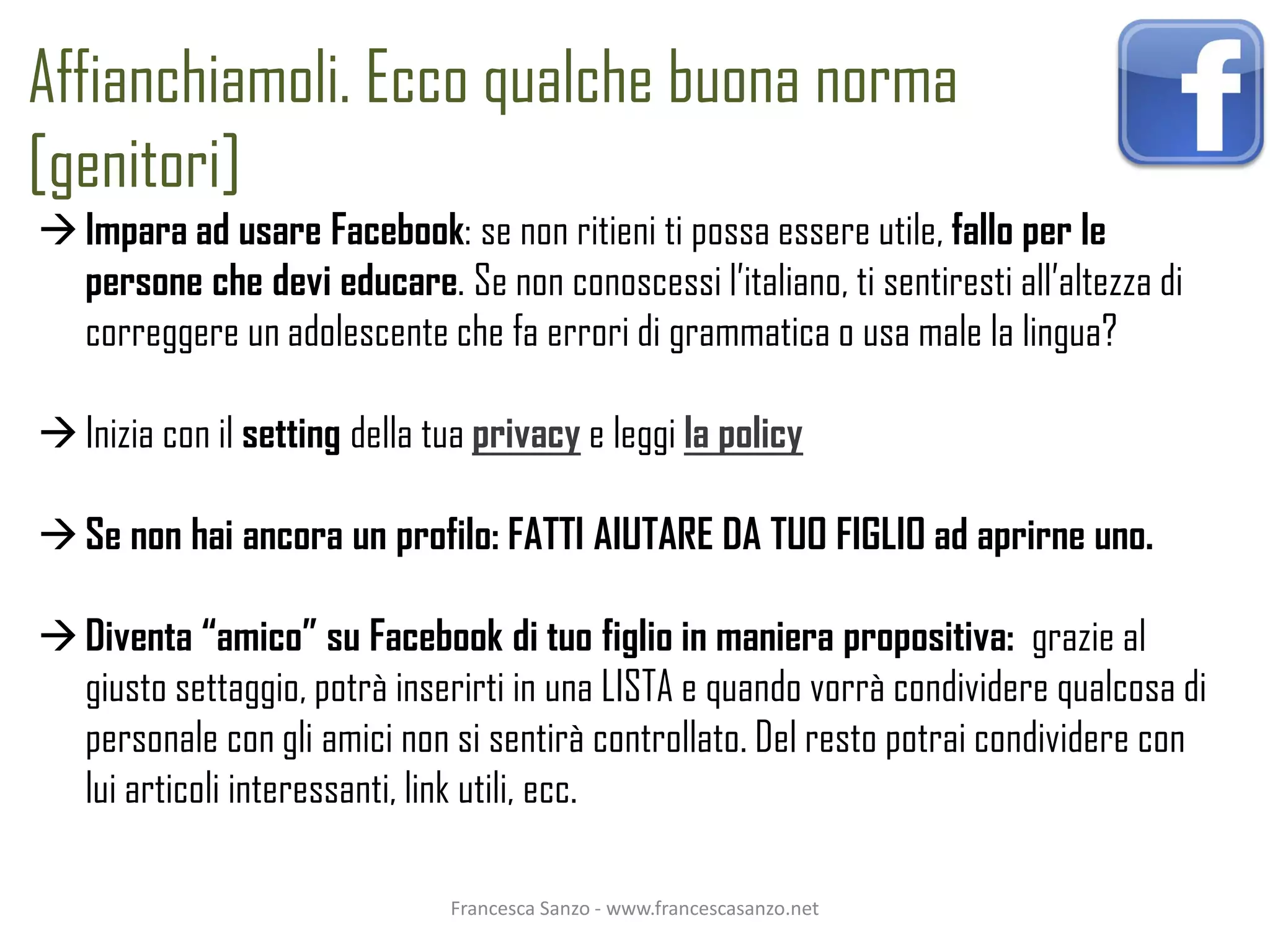 Affianchiamoli. Ecco qualche buona norma
[genitori]
 Impara ad usare Facebook: se non ritieni ti possa essere utile, fallo per le
  persone che devi educare. Se non conoscessi l’italiano, ti sentiresti all’altezza di
  correggere un adolescente che fa errori di grammatica o usa male la lingua?

 Inizia con il setting della tua privacy e leggi la policy

 Se non hai ancora un profilo: FATTI AIUTARE DA TUO FIGLIO ad aprirne uno.

 Diventa “amico” su Facebook di tuo figlio in maniera propositiva: grazie al
  giusto settaggio, potrà inserirti in una LISTA e quando vorrà condividere qualcosa di
  personale con gli amici non si sentirà controllato. Del resto potrai condividere con
  lui articoli interessanti, link utili, ecc.

                               Francesca Sanzo - www.francescasanzo.net
 
