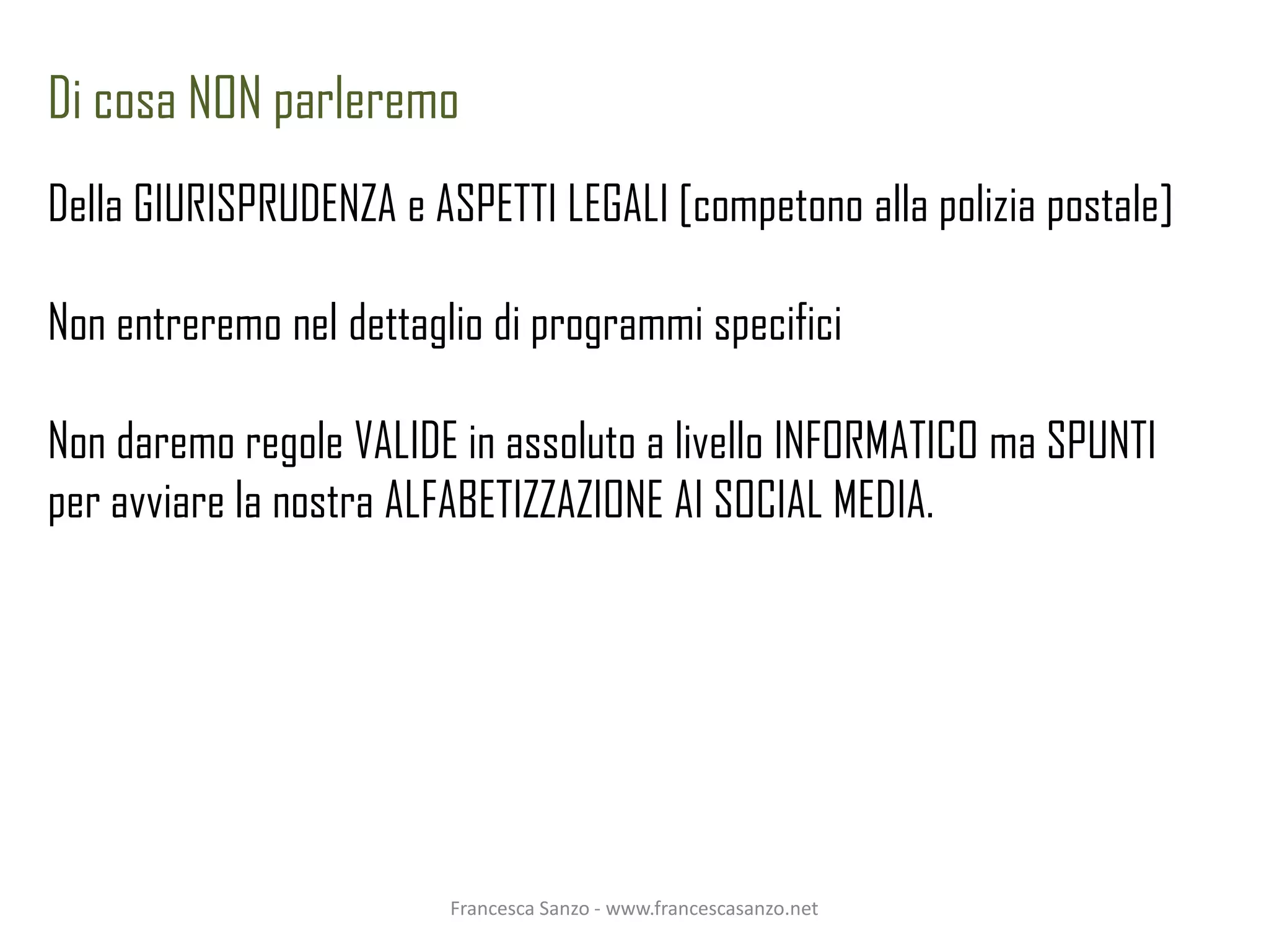 Di cosa NON parleremo
Della GIURISPRUDENZA e ASPETTI LEGALI [competono alla polizia postale]

Non entreremo nel dettaglio di programmi specifici

Non daremo regole VALIDE in assoluto a livello INFORMATICO ma SPUNTI
per avviare la nostra ALFABETIZZAZIONE AI SOCIAL MEDIA.




                         Francesca Sanzo - www.francescasanzo.net
 