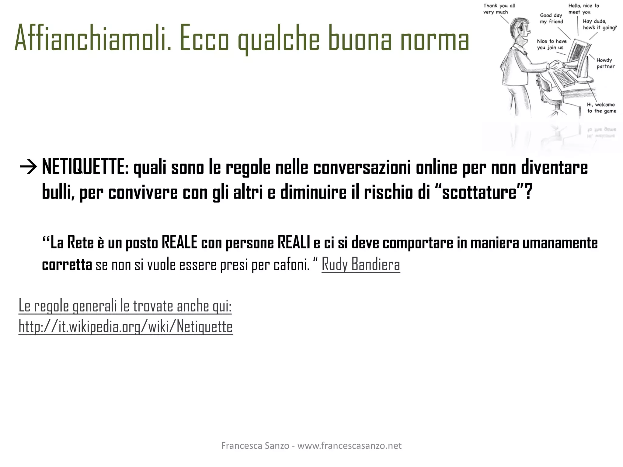 Affianchiamoli. Ecco qualche buona norma


 NETIQUETTE: quali sono le regole nelle conversazioni online per non diventare
  bulli, per convivere con gli altri e diminuire il rischio di “scottature”?

    “La Rete è un posto REALE con persone REALI e ci si deve comportare in maniera umanamente
    corretta se non si vuole essere presi per cafoni. “ Rudy Bandiera

Le regole generali le trovate anche qui:
http://it.wikipedia.org/wiki/Netiquette




                                     Francesca Sanzo - www.francescasanzo.net
 