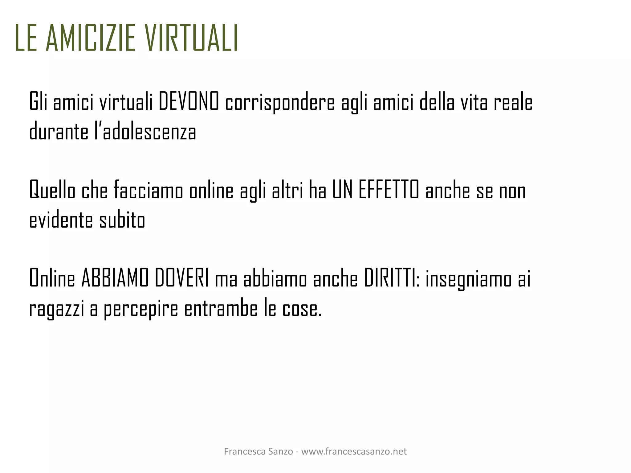 LE AMICIZIE VIRTUALI
 Gli amici virtuali DEVONO corrispondere agli amici della vita reale
 durante l’adolescenza

 Quello che facciamo online agli altri ha UN EFFETTO anche se non
 evidente subito

 Online ABBIAMO DOVERI ma abbiamo anche DIRITTI: insegniamo ai
 ragazzi a percepire entrambe le cose.




                          Francesca Sanzo - www.francescasanzo.net
 