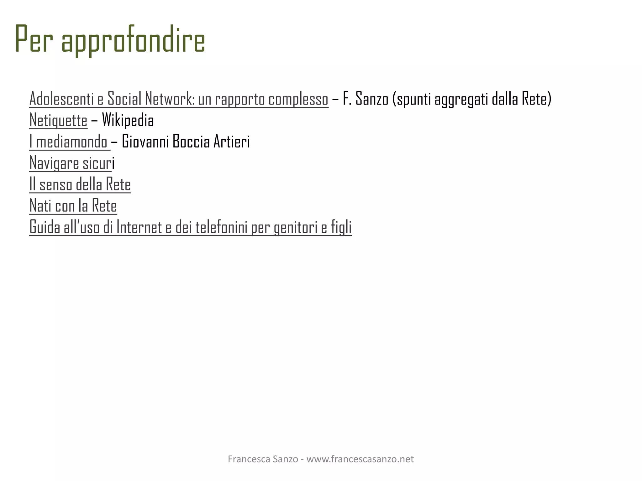 Per approfondire
 Adolescenti e Social Network: un rapporto complesso – F. Sanzo (spunti aggregati dalla Rete)
 Netiquette – Wikipedia
 I mediamondo – Giovanni Boccia Artieri
 Navigare sicuri
 Il senso della Rete
 Nati con la Rete
 Guida all’uso di Internet e dei telefonini per genitori e figli




                                   Francesca Sanzo - www.francescasanzo.net
 