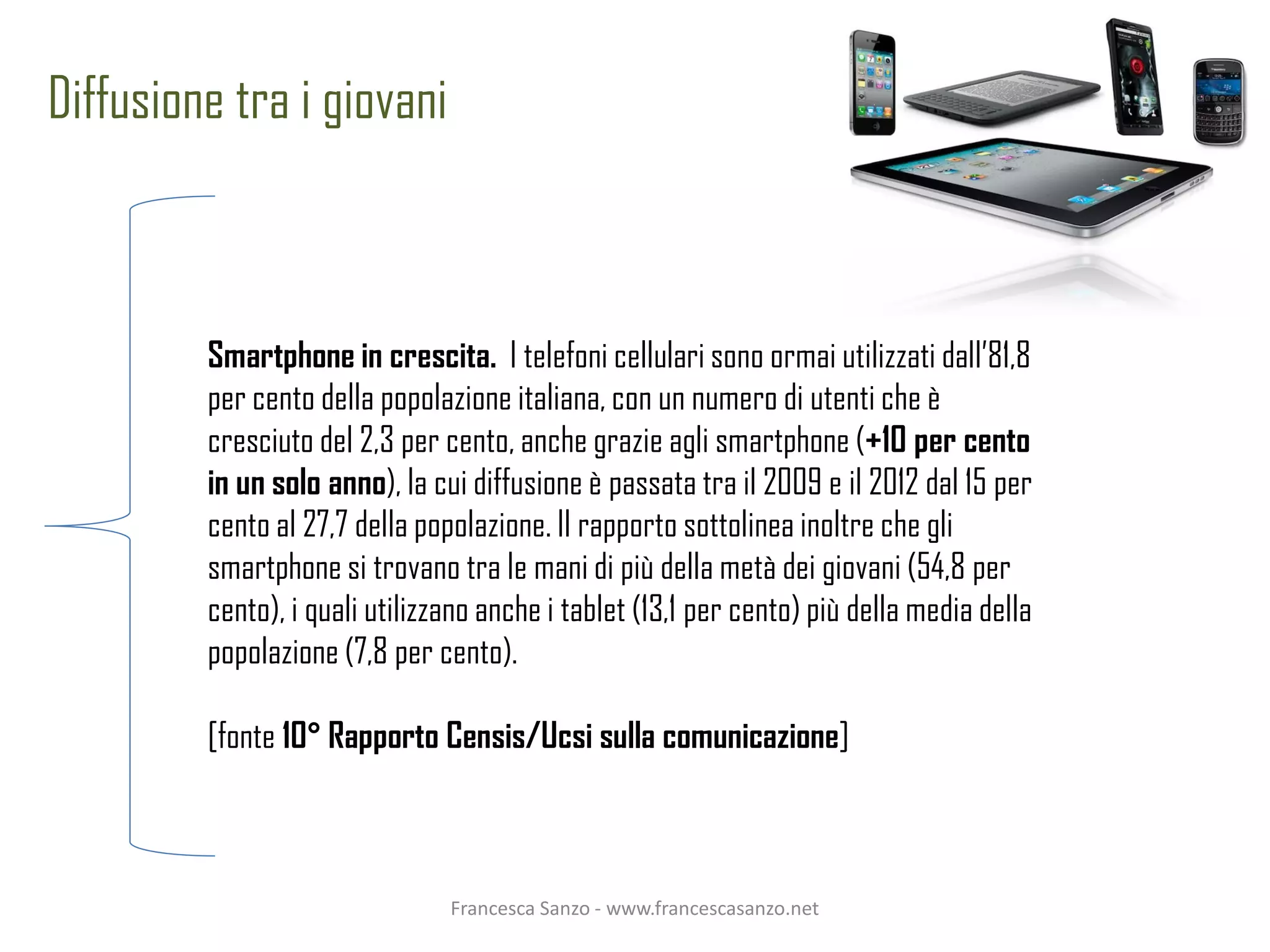 Diffusione tra i giovani



         Smartphone in crescita. I telefoni cellulari sono ormai utilizzati dall’81,8
         per cento della popolazione italiana, con un numero di utenti che è
         cresciuto del 2,3 per cento, anche grazie agli smartphone (+10 per cento
         in un solo anno), la cui diffusione è passata tra il 2009 e il 2012 dal 15 per
         cento al 27,7 della popolazione. Il rapporto sottolinea inoltre che gli
         smartphone si trovano tra le mani di più della metà dei giovani (54,8 per
         cento), i quali utilizzano anche i tablet (13,1 per cento) più della media della
         popolazione (7,8 per cento).

         [fonte 10° Rapporto Censis/Ucsi sulla comunicazione]



                                Francesca Sanzo - www.francescasanzo.net
 