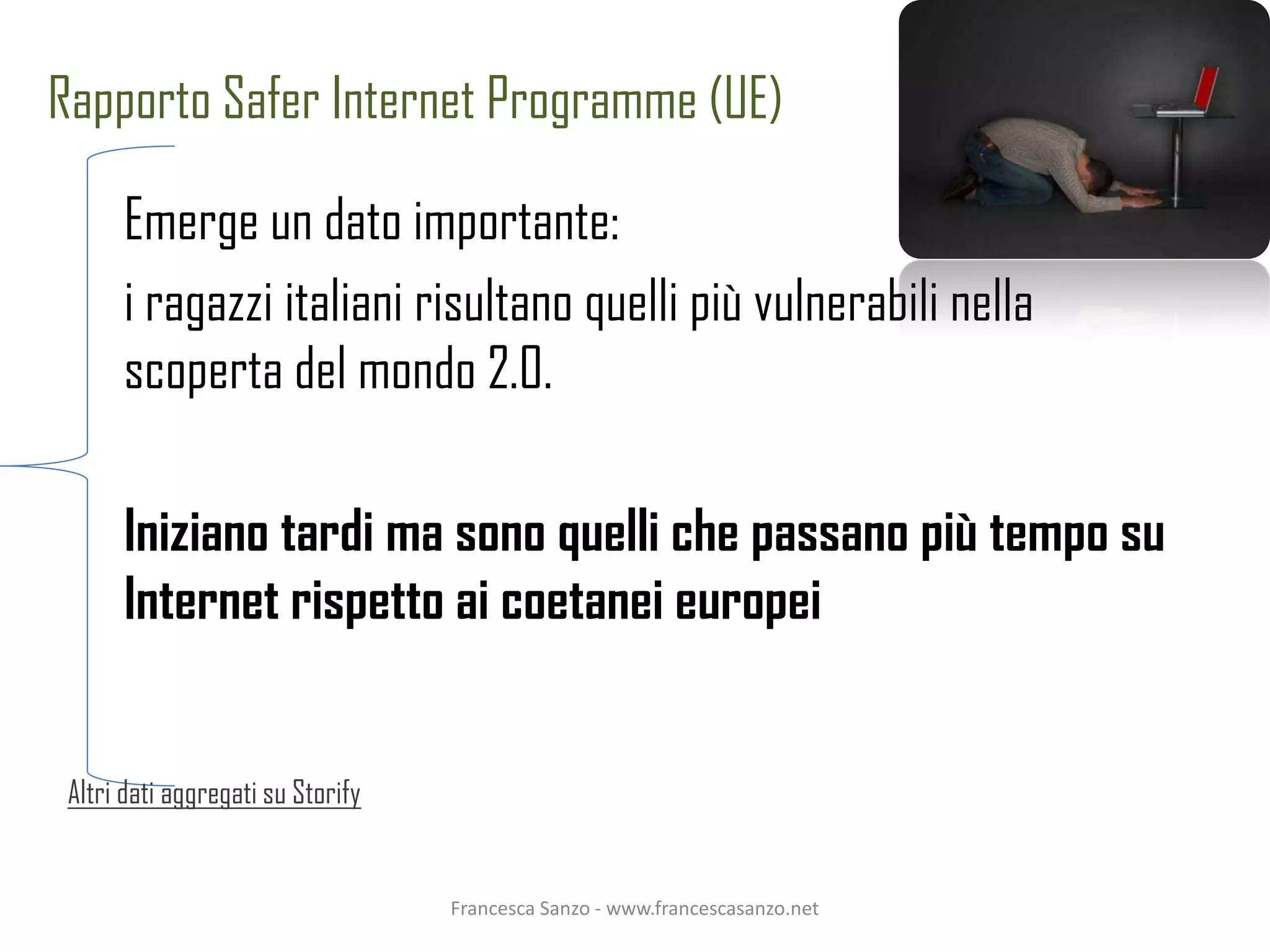 Rapporto Safer Internet Programme (UE)

      Emerge un dato importante:
      i ragazzi italiani risultano quelli più vulnerabili nella
      scoperta del mondo 2.0.

      Iniziano tardi ma sono quelli che passano più tempo su
      Internet rispetto ai coetanei europei


 Altri dati aggregati su Storify


                                   Francesca Sanzo - www.francescasanzo.net
 