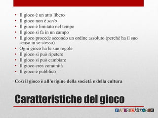 Caratteristiche del gioco
• Il gioco è un atto libero
• Il gioco non è serio
• Il gioco è limitato nel tempo
• Il gioco si fa in un campo
• Il gioco procede secondo un ordine assoluto (perché ha il suo
senso in se stesso)
• Ogni gioco ha le sue regole
• Il gioco si può ripetere
• Il gioco si può cambiare
• Il gioco crea comunità
• Il gioco è pubblico
Così il gioco è all’origine della società e della cultura
 