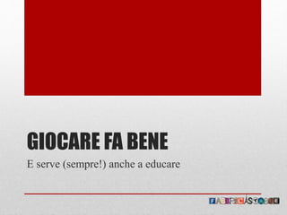 GIOCARE FA BENE
E serve (sempre!) anche a educare
 
