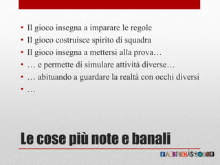 Le cose più note e banali
• Il gioco insegna a imparare le regole
• Il gioco costruisce spirito di squadra
• Il gioco insegna a mettersi alla prova…
• … e permette di simulare attività diverse…
• … abituando a guardare la realtà con occhi diversi
• …
 
