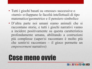 Cose meno ovvie
• Tutti i giochi basati su «mosse» successive o
«turni» sviluppano le facoltà intellettuali di tipo
matematico/geometrico e il pensiero simbolico
• D’altra parte noi umani siamo animali che si
raccontano storie, e tutti i giochi narrativi vanno
a incidere positivamente su questa caratteristica
profondamente umana, abilitando a costruzioni
più complesse (saper/si raccontare è molto più
che sentir/si raccontare – il gioco permette un
empowerment narrativo)
 